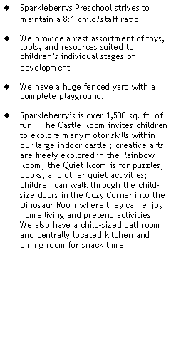 Text Box: Sparkleberrys Preschool strives to maintain a 8:1 child/staff ratio.We provide a vast assortment of toys, tools, and resources suited to childrens individual stages of development.We have a huge fenced yard with a complete playground.Sparkleberrys is over 1,500 sq. ft. of fun!  The Castle Room invites children to explore many motor skills within our large indoor castle.; creative arts are freely explored in the Rainbow Room; the Quiet Room is for puzzles, books, and other quiet activities; children can walk through the child-size doors in the Cozy Corner into the Dinosaur Room where they can enjoy home living and pretend activities.  We also have a child-sized bathroom and centrally located kitchen and dining room for snack time. 